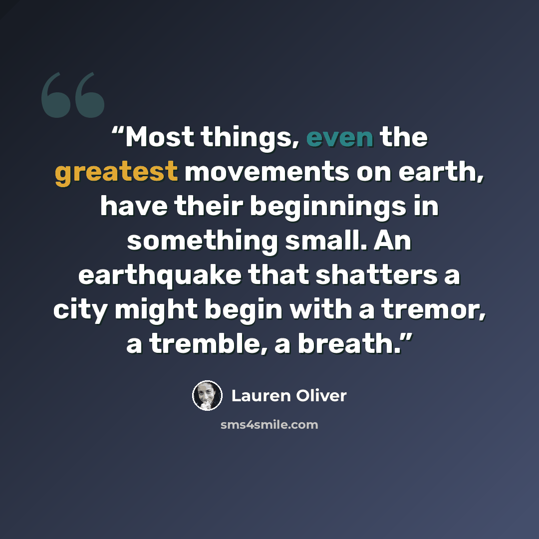“Most things, even the greatest movements on earth, have their beginnings in something small. An earthquake that shatters a city might begin with a tremor, a tremble, a breath.” quote by Lauren Oliver