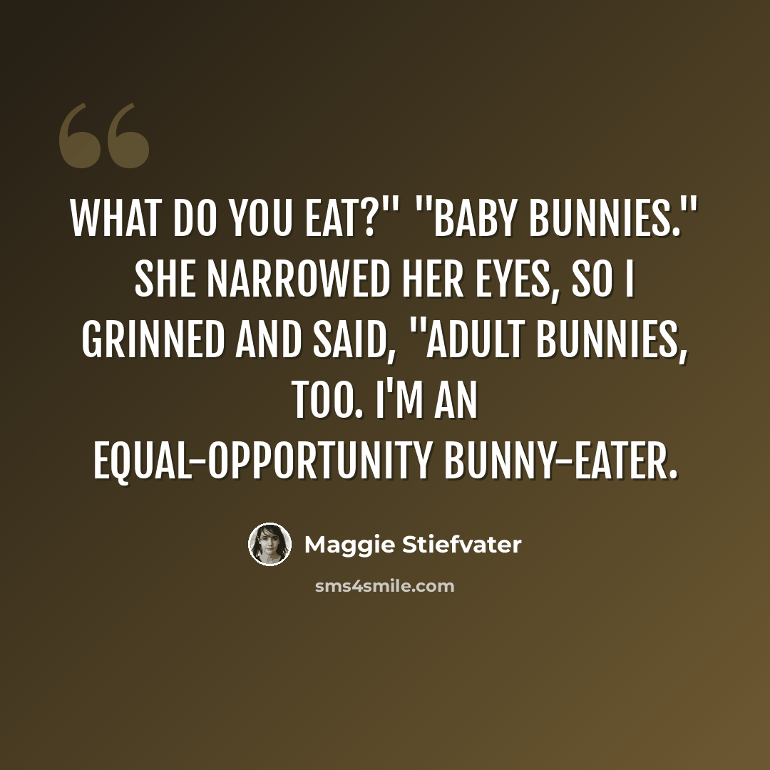 “What do you eat?" "Baby bunnies." She narrowed her eyes, so I grinned and said, "Adult bunnies, too. I'm an equal-opportunity bunny-eater.” quote by Maggie Stiefvater