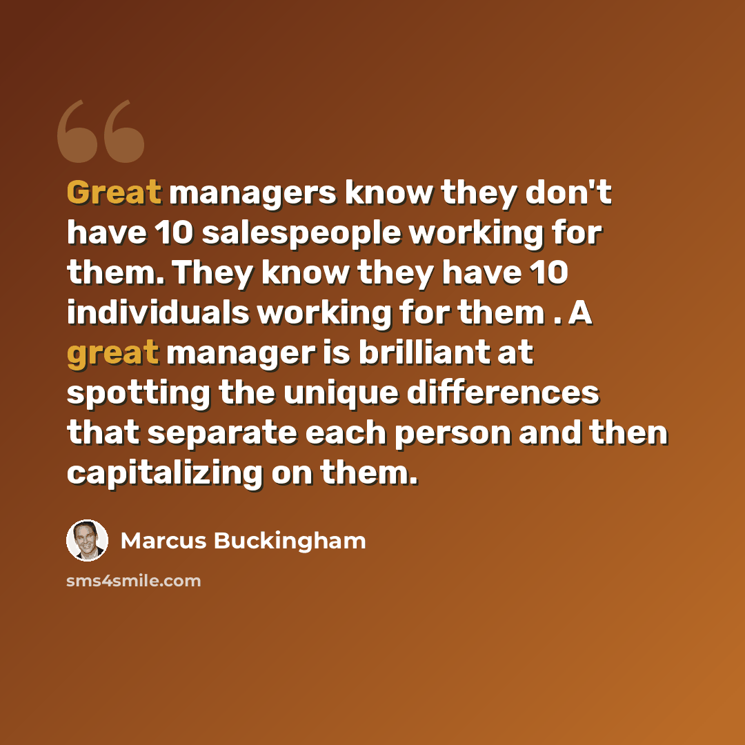 “Great managers know they don't have 10 salespeople working for them. They know they have 10 individuals working for them . A great manager is brilliant at spotting the unique differences that separate each person and then capitalizing on them.” quote by Marcus Buckingham