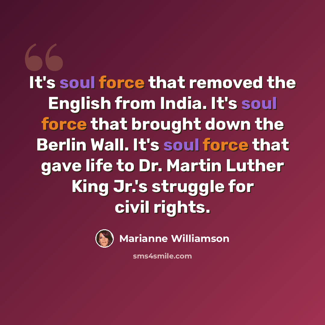 “It's soul force that removed the English from India. It's soul force that brought down the Berlin Wall. It's soul force that gave life to Dr. Martin Luther King Jr.'s struggle for civil rights.” quote by Marianne Williamson