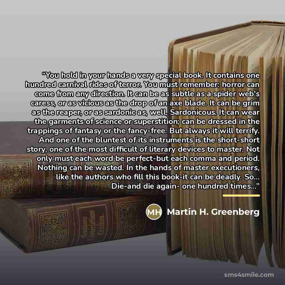 “You hold in your hands a very special book. It contains one hundred carnival rides of terror. You must remember: horror can come from any direction. It can be as subtle as a spider web's caress, or as vicious as the drop of an axe blade. It can be grim as the reaper, or as sardonic as, well…” quote by Martin H. Greenberg