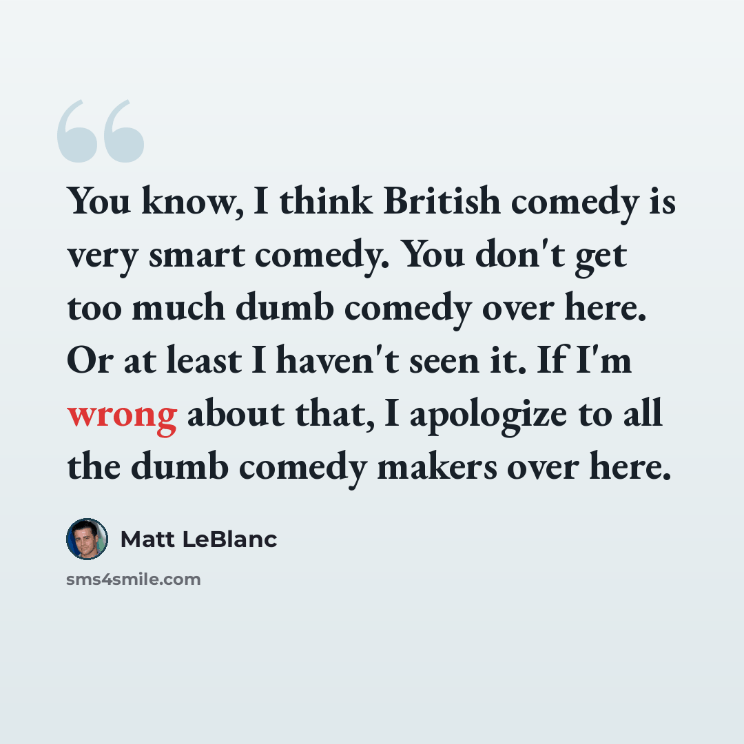 “You know, I think British comedy is very smart comedy. You don't get too much dumb comedy over here. Or at least I haven't seen it. If I'm wrong about that, I apologize to all the dumb comedy makers over here.” quote by Matt LeBlanc