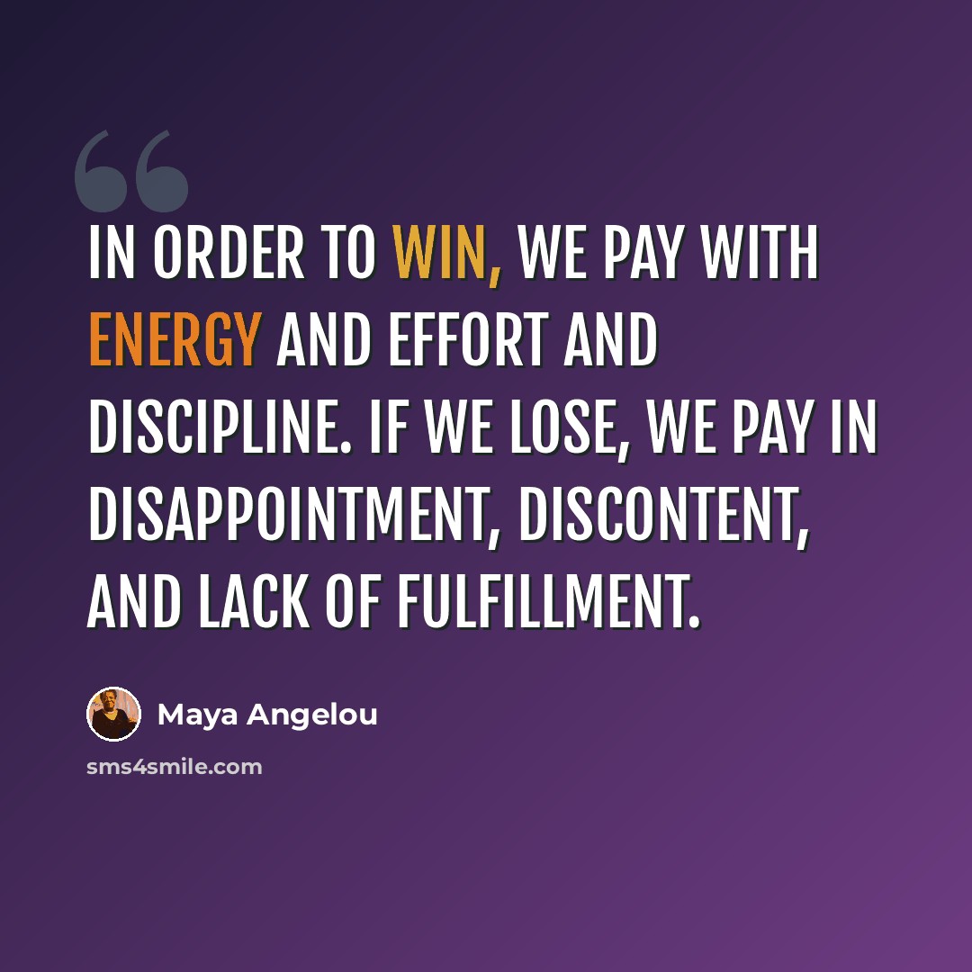“In order to win, we pay with energy and effort and discipline. If we lose, we pay in disappointment, discontent, and lack of fulfillment.” quote by Maya Angelou