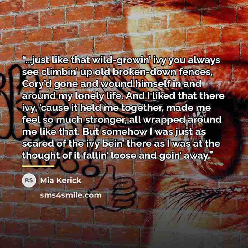 “...just like that wild-growin’ ivy you always see climbin’ up old broken-down fences, Cory’d gone and wound himself in and around my lonely life. And I liked that there ivy, ’cause it held me together, made me feel so much stronger, all wrapped around me like that. But somehow I was just as scared…” quote by Mia Kerick
