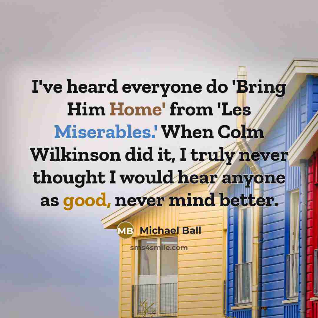 “I've heard everyone do 'Bring Him Home' from 'Les Miserables.' When Colm Wilkinson did it, I truly never thought I would hear anyone as good, never mind better.” quote by Michael Ball