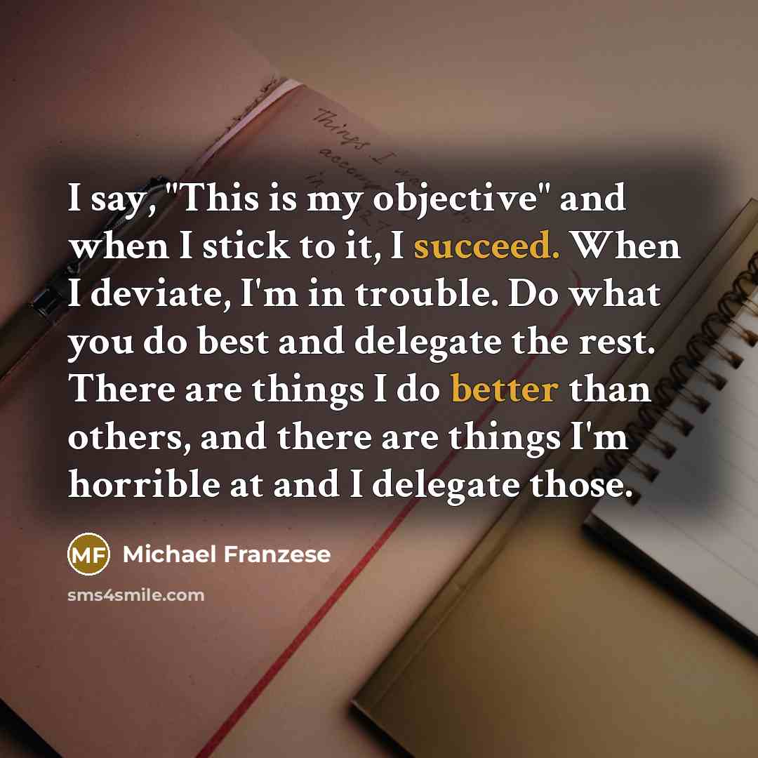 “I say, "This is my objective" and when I stick to it, I succeed. When I deviate, I'm in trouble. Do what you do best and delegate the rest. There are things I do better than others, and there are things I'm horrible at and I delegate those.” quote by Michael Franzese