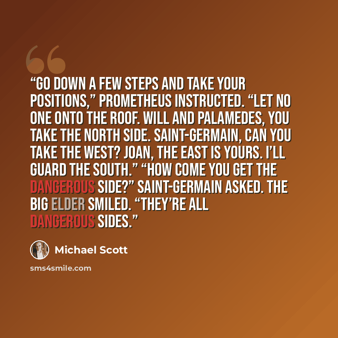 “Go down a few steps and take your positions,” Prometheus instructed. “Let no one onto the roof. Will and Palamedes, you take the north side. Saint-Germain, can you take the west? Joan, the east is yours. I’ll guard the south.” “How come you get the dangerous side?” Saint-Germain asked. The big…” quote by Michael Scott