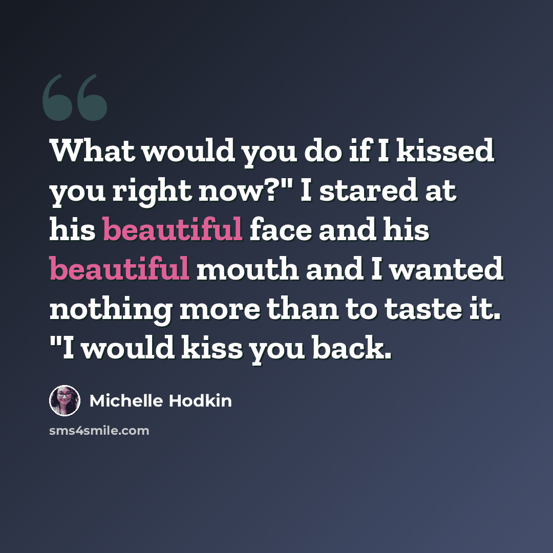 “What would you do if I kissed you right now?" I stared at his beautiful face and his beautiful mouth and I wanted nothing more than to taste it. "I would kiss you back.” quote by Michelle Hodkin