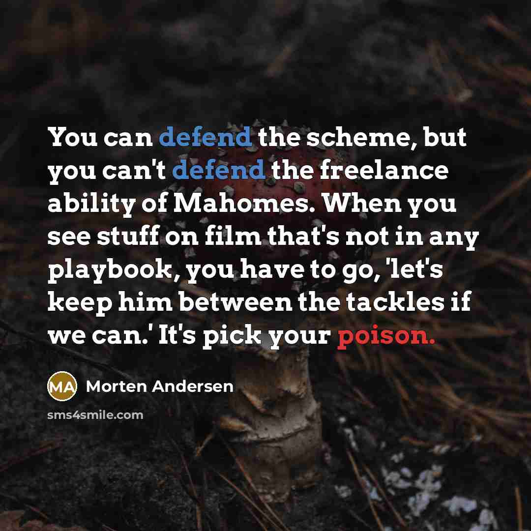 “You can defend the scheme, but you can't defend the freelance ability of Mahomes. When you see stuff on film that's not in any playbook, you have to go, 'let's keep him between the tackles if we can.' It's pick your poison.” quote by Morten Andersen
