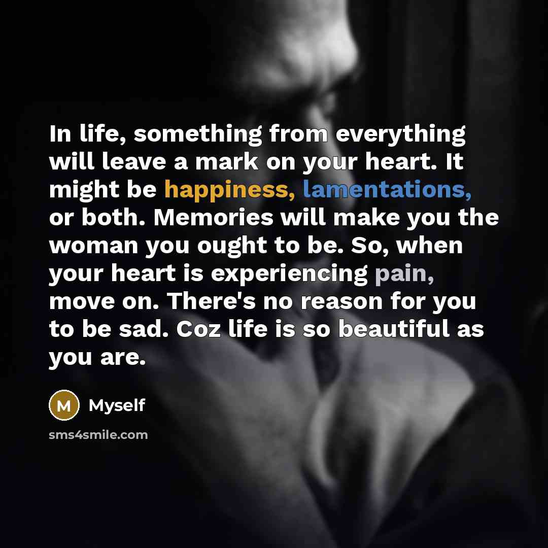 “In life, something from everything will leave a mark on your heart. It might be happiness, lamentations, or both. Memories will make you the woman you ought to be. So, when your heart is experiencing pain, move on. There's no reason for you to be sad. Coz life is so beautiful as you are.” quote by Myself