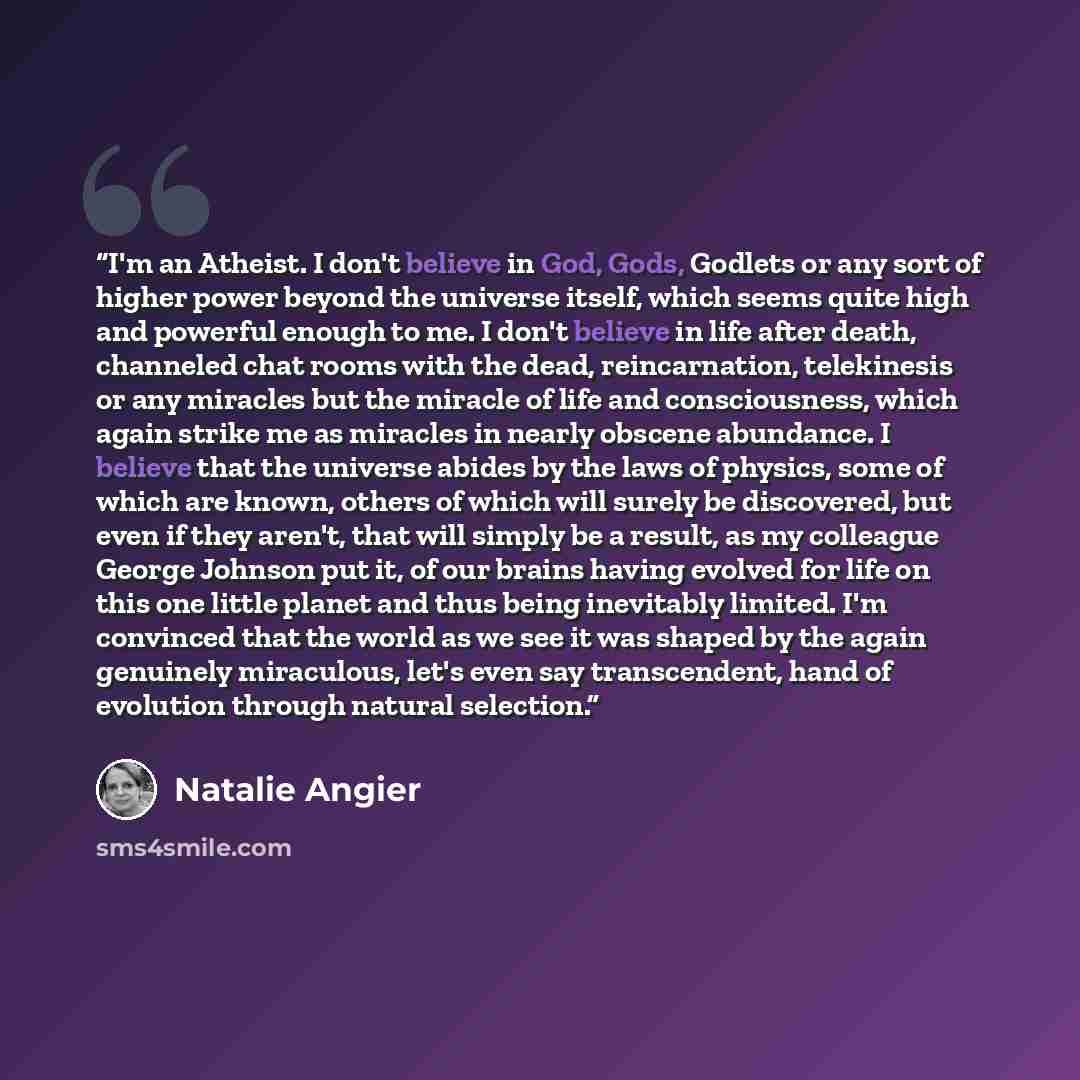 “I'm an Atheist. I don't believe in God, Gods, Godlets or any sort of higher power beyond the universe itself, which seems quite high and powerful enough to me. I don't believe in life after death, channeled chat rooms with the dead, reincarnation, telekinesis or any miracles but the miracle of…” quote by Natalie Angier