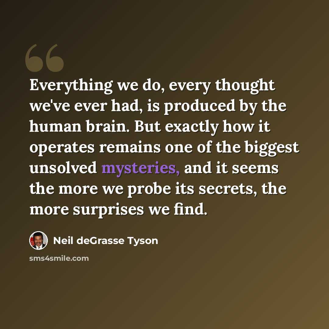 “Everything we do, every thought we've ever had, is produced by the human brain. But exactly how it operates remains one of the biggest unsolved mysteries, and it seems the more we probe its secrets, the more surprises we find.” quote by Neil deGrasse Tyson