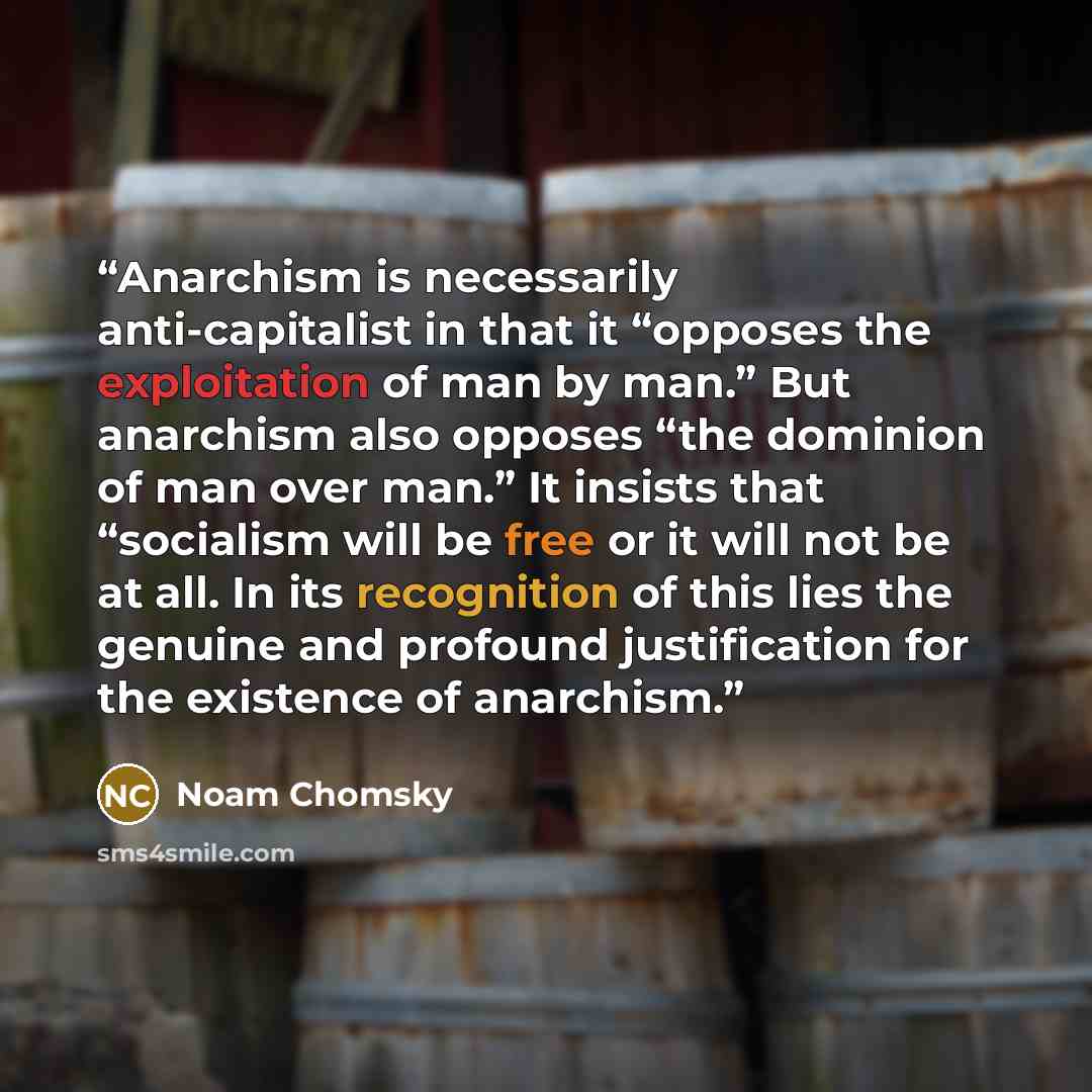 “Anarchism is necessarily anti-capitalist in that it “opposes the exploitation of man by man.” But anarchism also opposes “the dominion of man over man.” It insists that “socialism will be free or it will not be at all. In its recognition of this lies the genuine and profound justification for the…” quote by Noam Chomsky