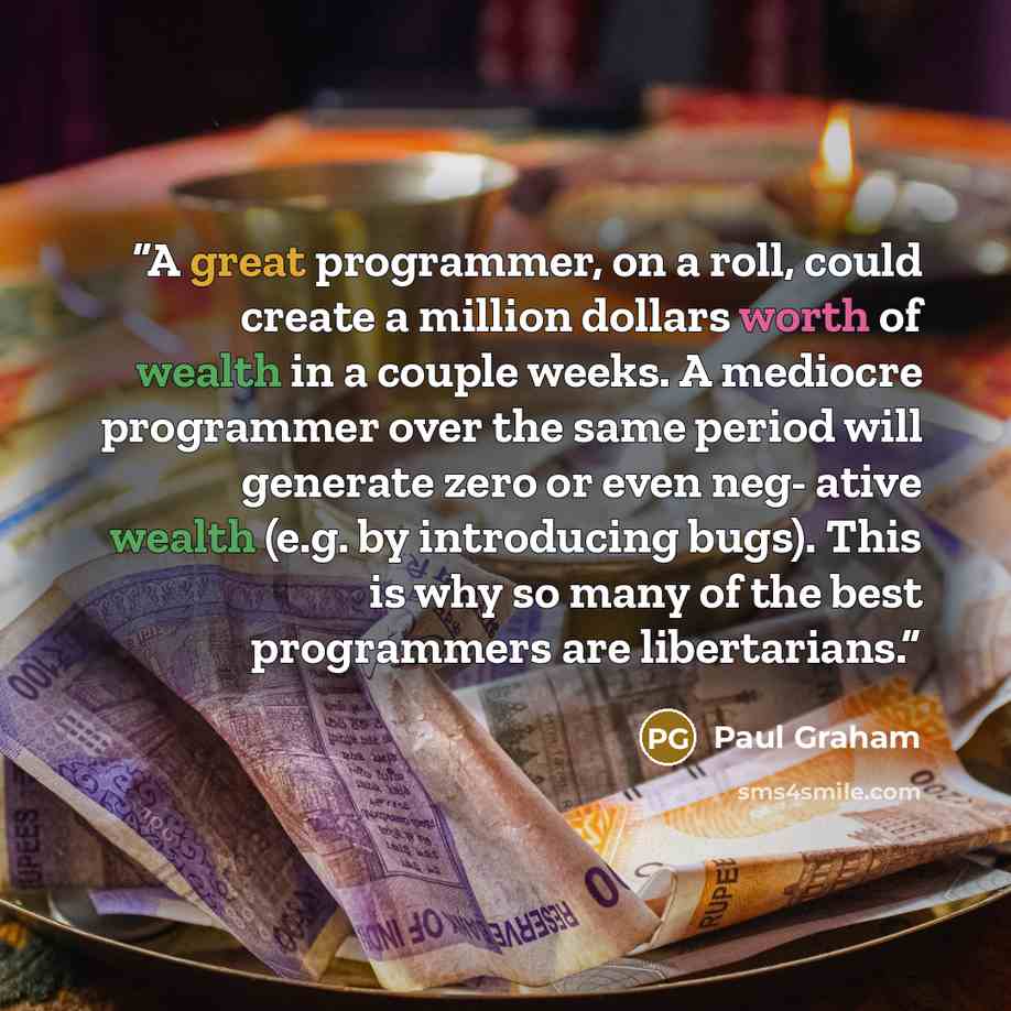 “A great programmer, on a roll, could create a million dollars worth of wealth in a couple weeks. A mediocre programmer over the same period will generate zero or even neg- ative wealth (e.g. by introducing bugs). This is why so many of the best programmers are libertarians.” quote by Paul Graham