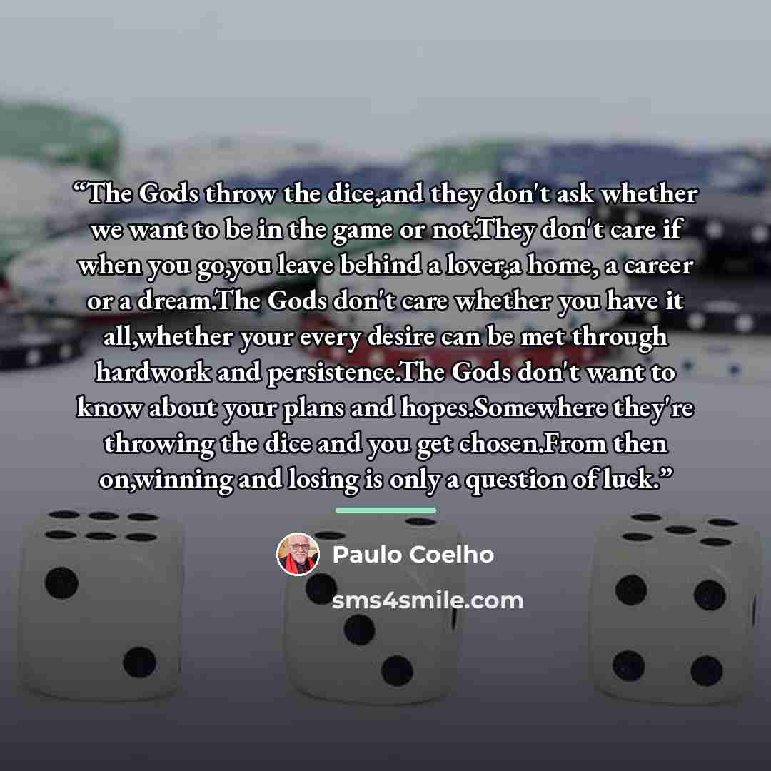 “The Gods throw the dice,and they don't ask whether we want to be in the game or not.They don't care if when you go,you leave behind a lover,a home, a career or a dream.The Gods don't care whether you have it all,whether your every desire can be met through hardwork and persistence.The Gods don't…” quote by Paulo Coelho