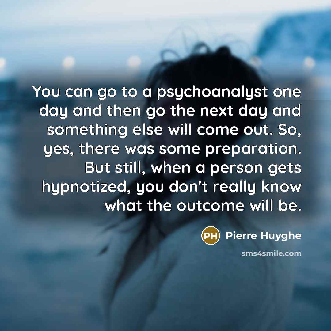 “You can go to a psychoanalyst one day and then go the next day and something else will come out. So, yes, there was some preparation. But still, when a person gets hypnotized, you don't really know what the outcome will be.” quote by Pierre Huyghe
