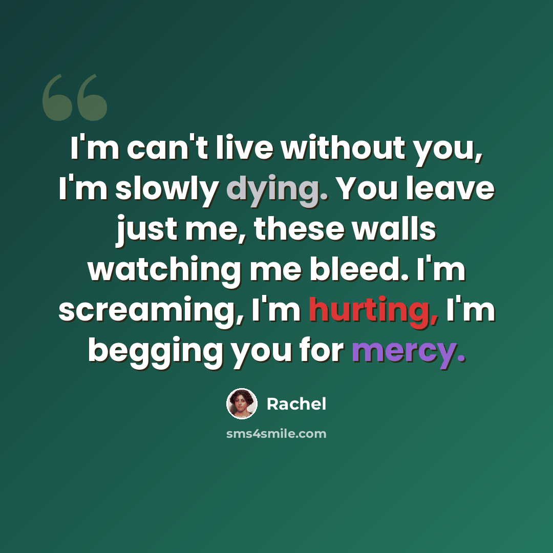 “I'm can't live without you, I'm slowly dying. You leave just me, these walls watching me bleed. I'm screaming, I'm hurting, I'm begging you for mercy.” quote by Rachel