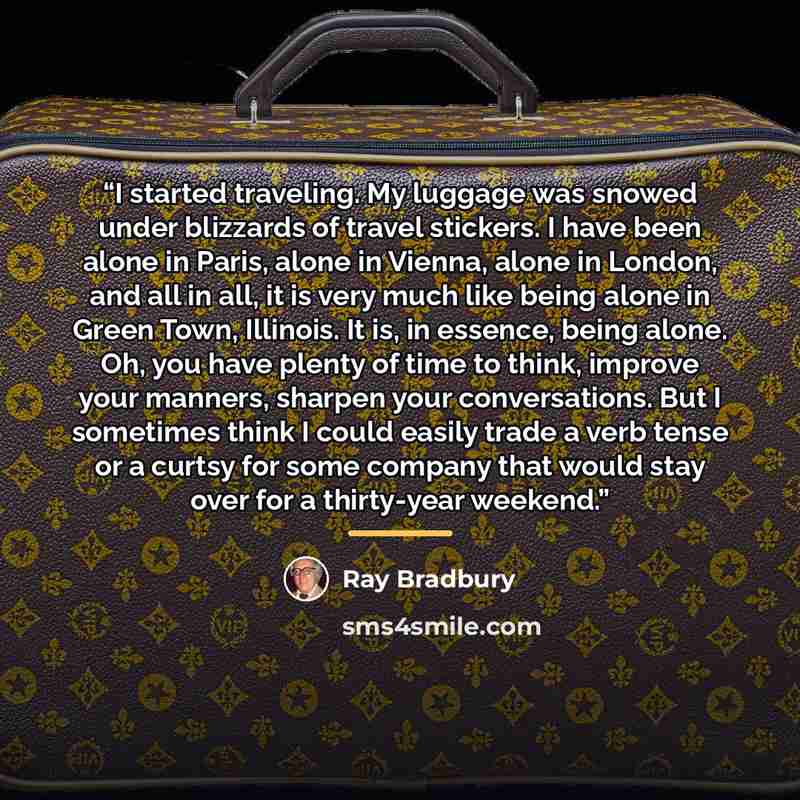 “I started traveling. My luggage was snowed under blizzards of travel stickers. I have been alone in Paris, alone in Vienna, alone in London, and all in all, it is very much like being alone in Green Town, Illinois. It is, in essence, being alone. Oh, you have plenty of time to think, improve your…” quote by Ray Bradbury