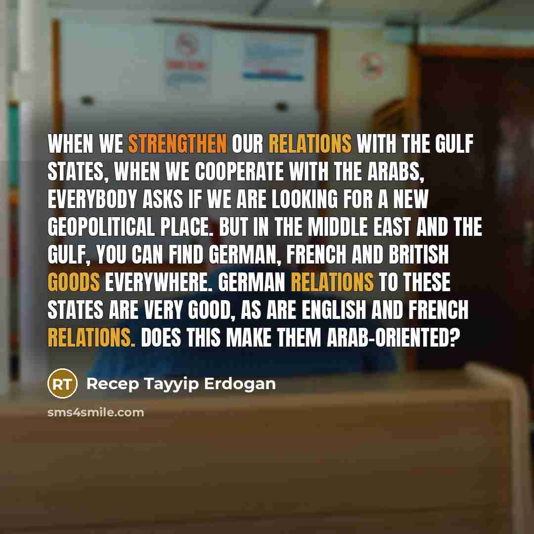 “When we strengthen our relations with the Gulf states, when we cooperate with the Arabs, everybody asks if we are looking for a new geopolitical place. But in the Middle East and the Gulf, you can find German, French and British goods everywhere. German relations to these states are very good, as…” quote by Recep Tayyip Erdogan