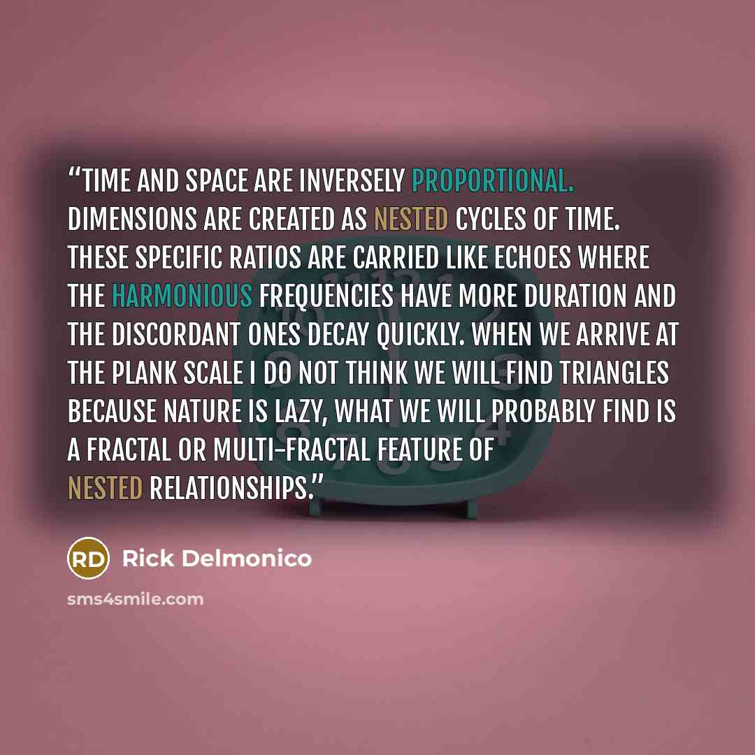 “Time and space are inversely proportional. Dimensions are created as nested cycles of time. These specific ratios are carried like echoes where the harmonious frequencies have more duration and the discordant ones decay quickly. When we arrive at the Plank scale I do not think we will find…” quote by Rick Delmonico