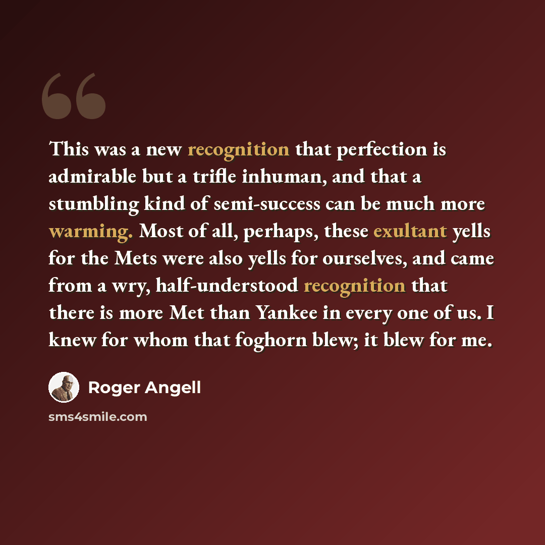 “This was a new recognition that perfection is admirable but a trifle inhuman, and that a stumbling kind of semi-success can be much more warming. Most of all, perhaps, these exultant yells for the Mets were also yells for ourselves, and came from a wry, half-understood recognition that there is…” quote by Roger Angell