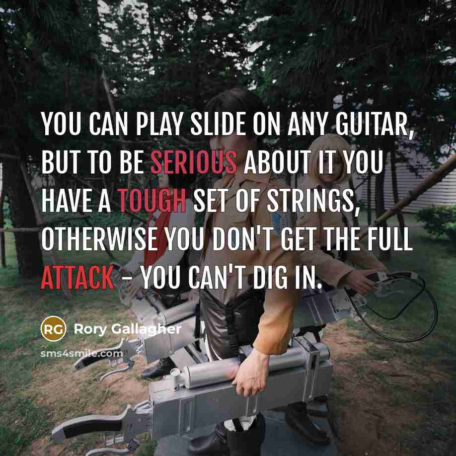 “You can play slide on any guitar, but to be serious about it you have a tough set of strings, otherwise you don't get the full attack - you can't dig in.” quote by Rory Gallagher