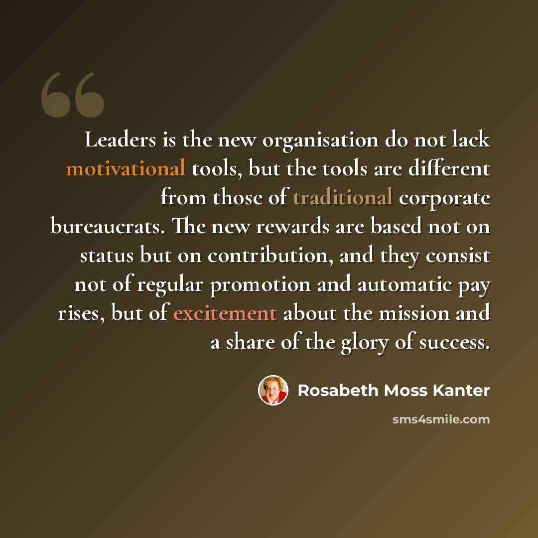 “Leaders is the new organisation do not lack motivational tools, but the tools are different from those of traditional corporate bureaucrats. The new rewards are based not on status but on contribution, and they consist not of regular promotion and automatic pay rises, but of excitement about the…” quote by Rosabeth Moss Kanter