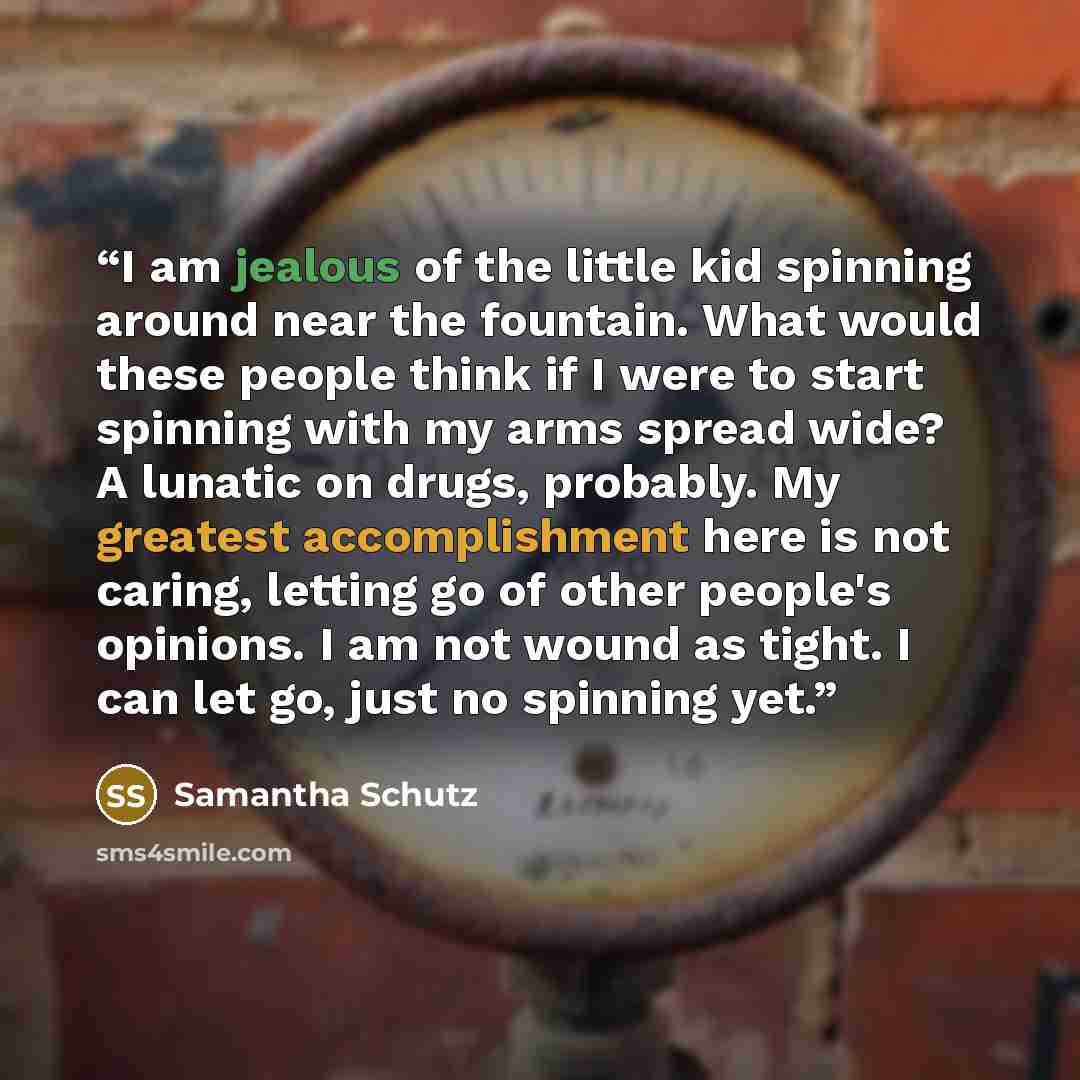 “I am jealous of the little kid spinning around near the fountain. What would these people think if I were to start spinning with my arms spread wide? A lunatic on drugs, probably. My greatest accomplishment here is not caring, letting go of other people's opinions. I am not wound as tight. I can…” quote by Samantha Schutz