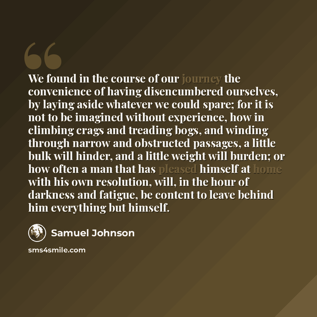 “We found in the course of our journey the convenience of having disencumbered ourselves, by laying aside whatever we could spare; for it is not to be imagined without experience, how in climbing crags and treading bogs, and winding through narrow and obstructed passages, a little bulk will hinder…” quote by Samuel Johnson