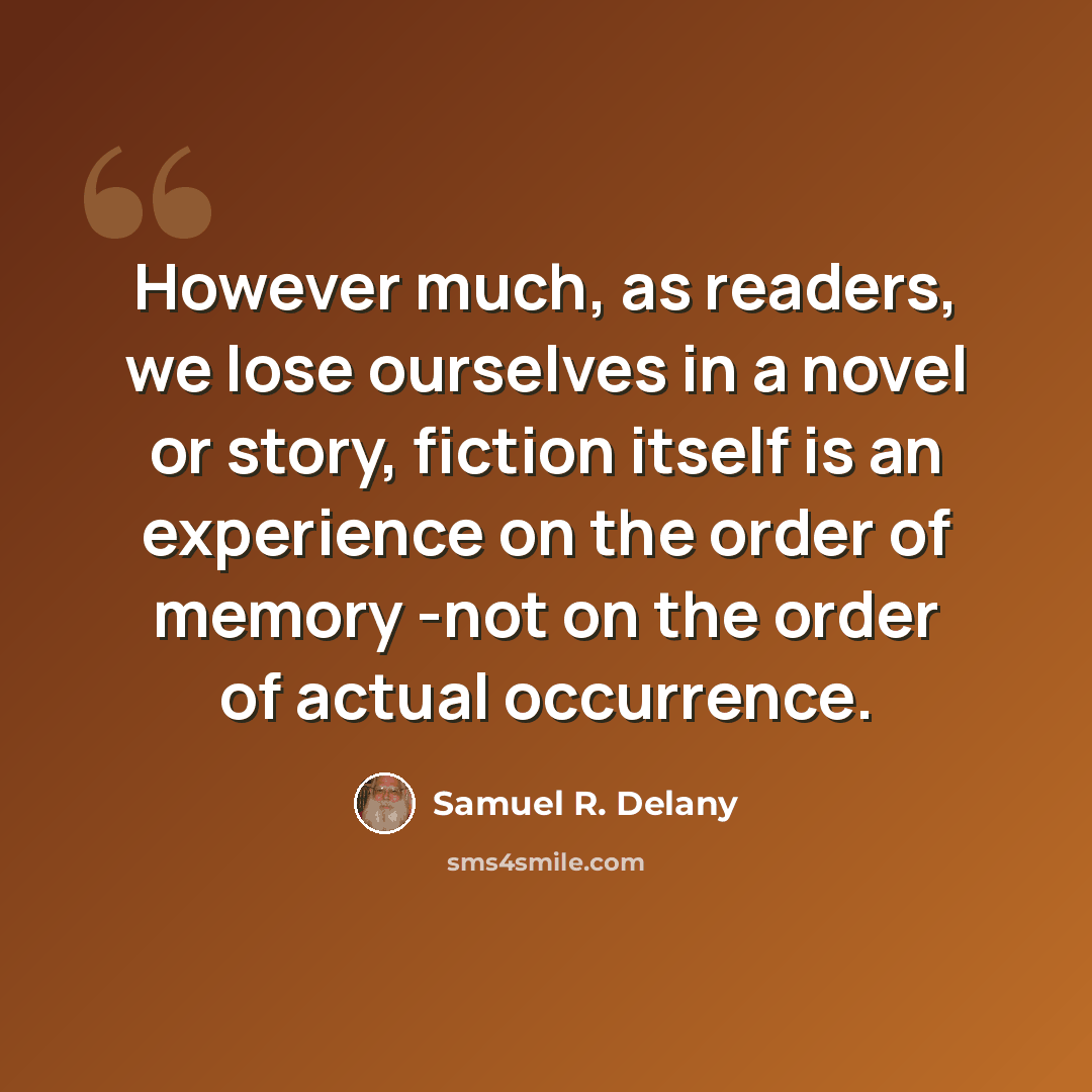 “However much, as readers, we lose ourselves in a novel or story, fiction itself is an experience on the order of memory -not on the order of actual occurrence.” quote by Samuel R. Delany