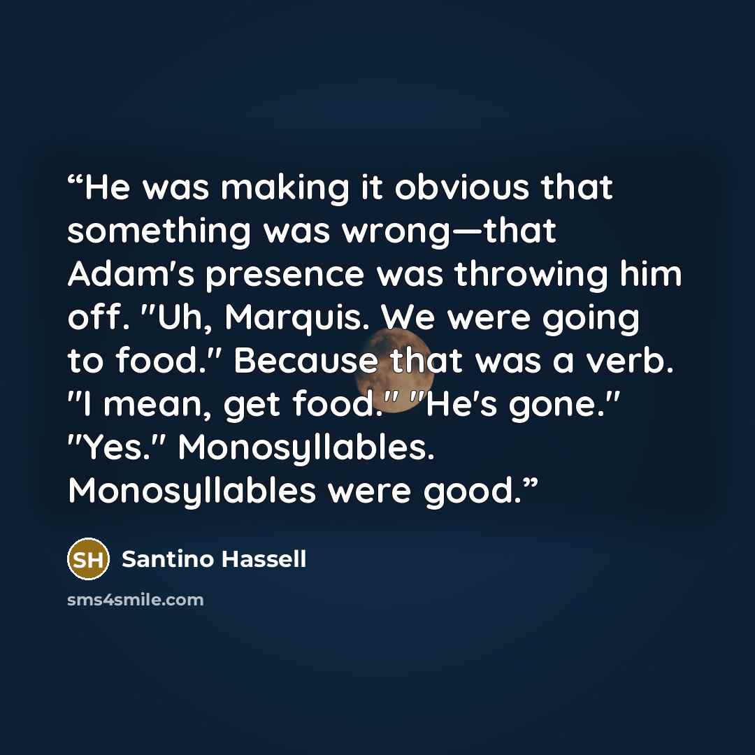 “He was making it obvious that something was wrong—that Adam's presence was throwing him off. "Uh, Marquis. We were going to food." Because that was a verb. "I mean, get food." "He's gone." "Yes." Monosyllables. Monosyllables were good.” quote by Santino Hassell