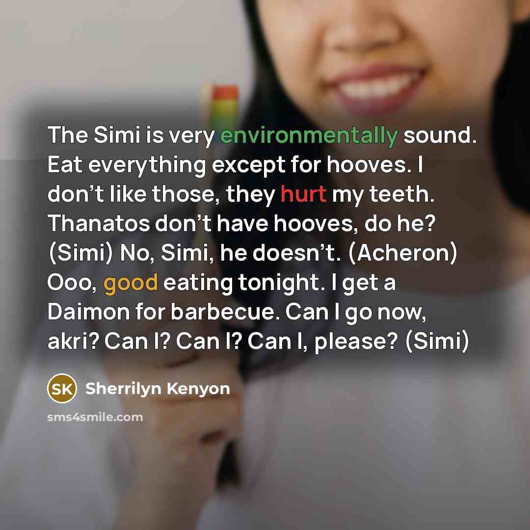 “The Simi is very environmentally sound. Eat everything except for hooves. I don’t like those, they hurt my teeth. Thanatos don’t have hooves, do he? (Simi) No, Simi, he doesn’t. (Acheron) Ooo, good eating tonight. I get a Daimon for barbecue. Can I go now, akri? Can I? Can I? Can I, please? (Simi)” quote by Sherrilyn Kenyon