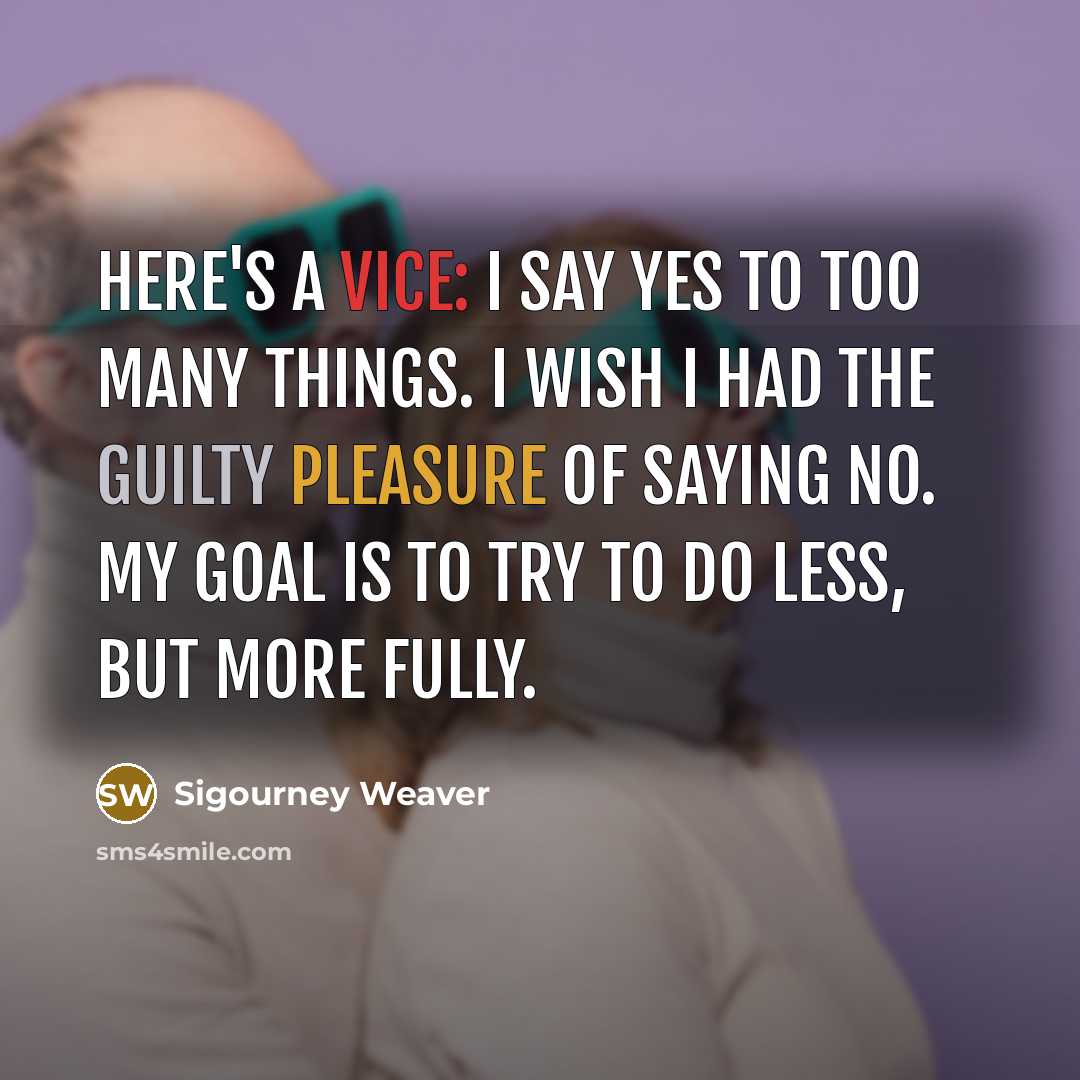 “Here's a vice: I say yes to too many things. I wish I had the guilty pleasure of saying no. My goal is to try to do less, but more fully.” quote by Sigourney Weaver