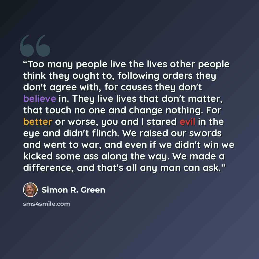 “Too many people live the lives other people think they ought to, following orders they don't agree with, for causes they don't believe in. They live lives that don't matter, that touch no one and change nothing. For better or worse, you and I stared evil in the eye and didn't flinch. We raised our…” quote by Simon R. Green