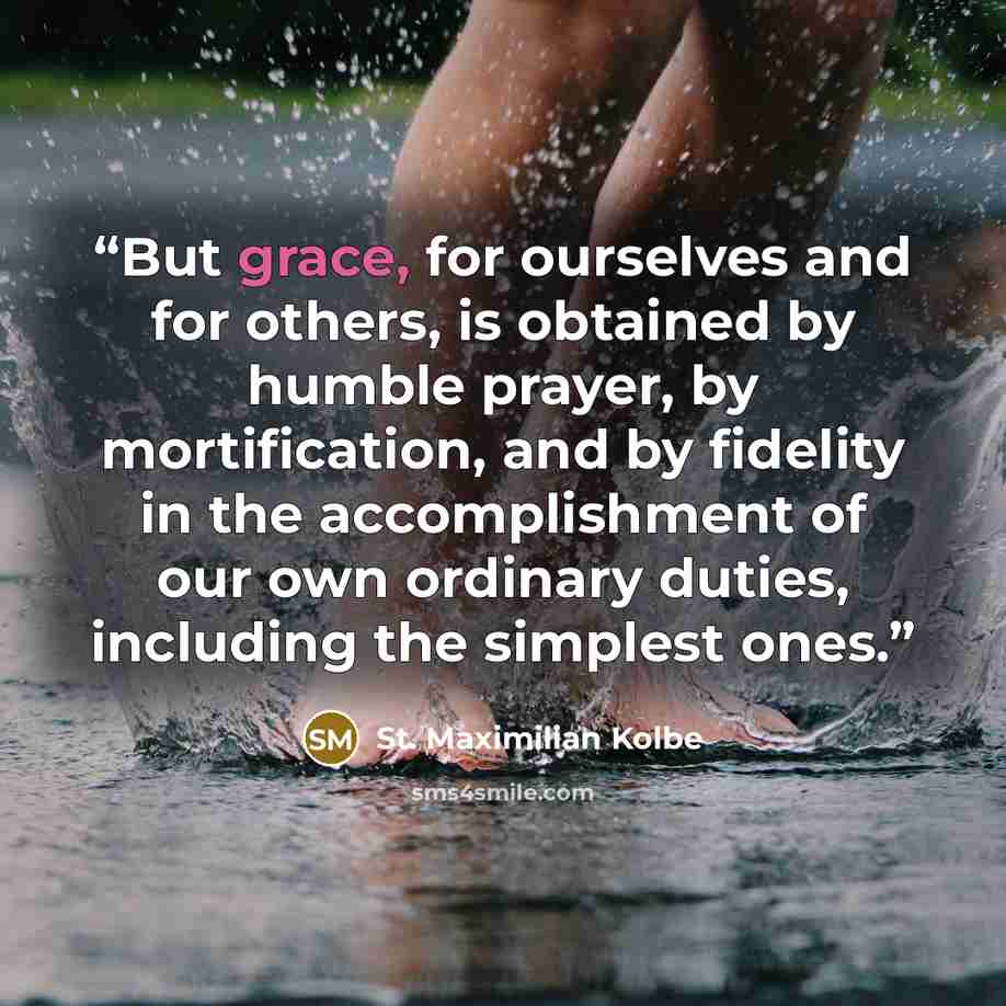 “But grace, for ourselves and for others, is obtained by humble prayer, by mortification, and by fidelity in the accomplishment of our own ordinary duties, including the simplest ones.” quote by St. Maximilian Kolbe