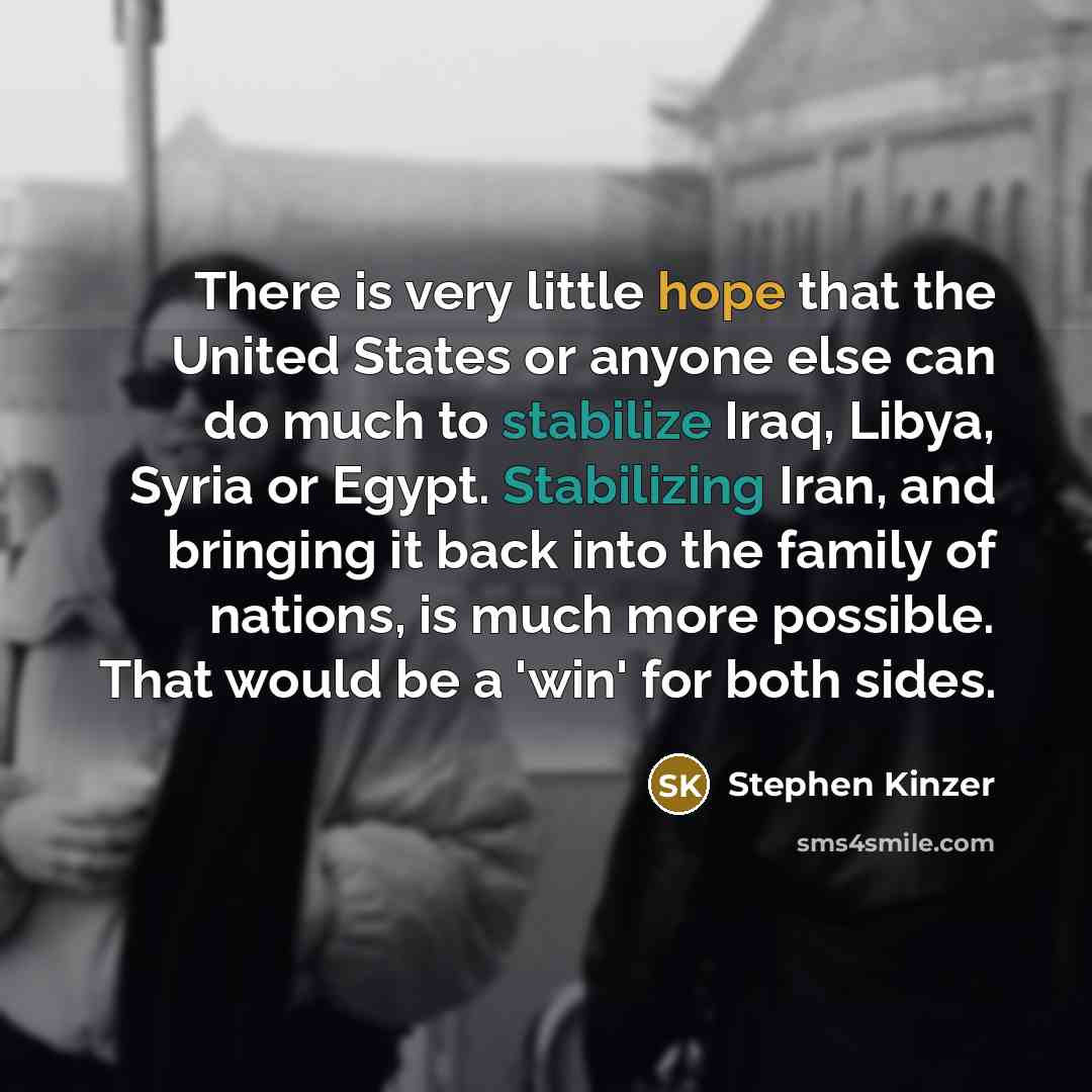 “There is very little hope that the United States or anyone else can do much to stabilize Iraq, Libya, Syria or Egypt. Stabilizing Iran, and bringing it back into the family of nations, is much more possible. That would be a 'win' for both sides.” quote by Stephen Kinzer