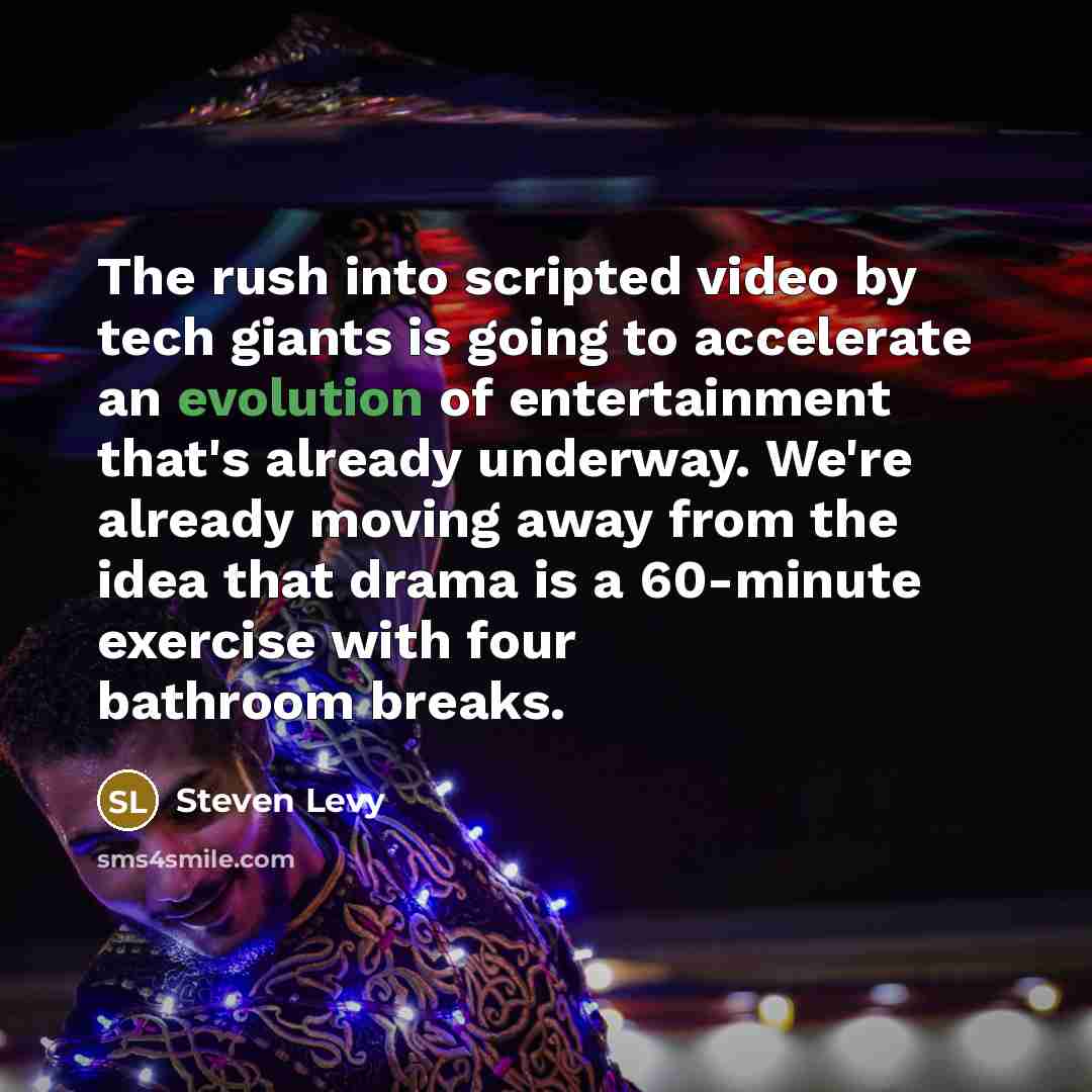 “The rush into scripted video by tech giants is going to accelerate an evolution of entertainment that's already underway. We're already moving away from the idea that drama is a 60-minute exercise with four bathroom breaks.” quote by Steven Levy