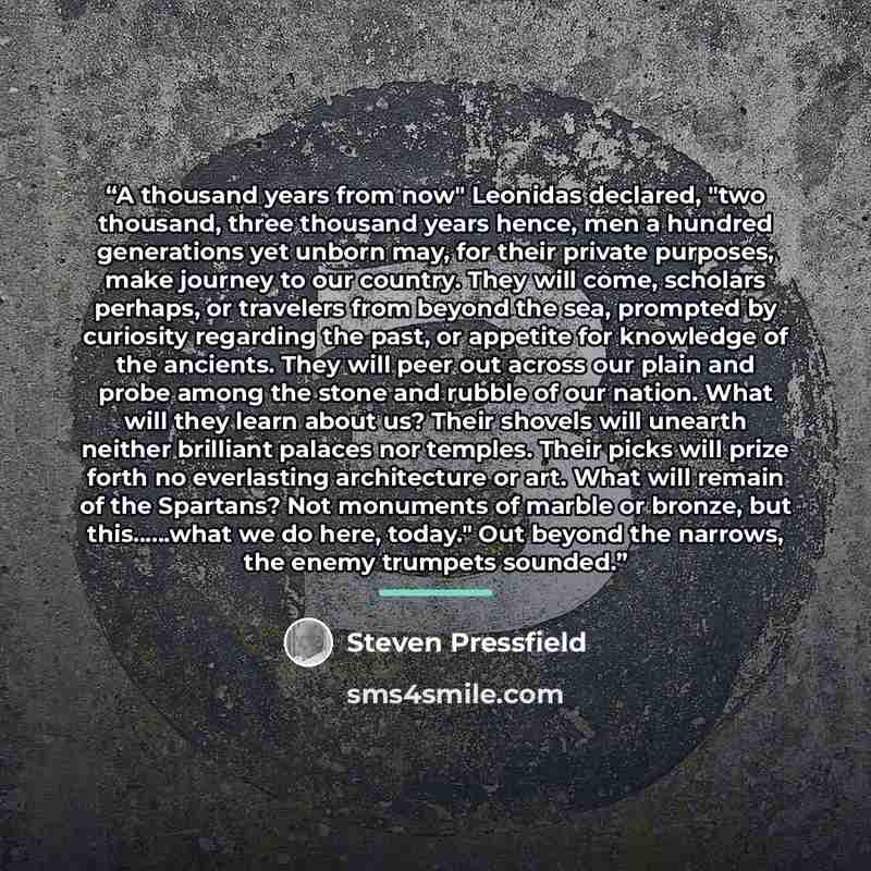 “A thousand years from now" Leonidas declared, "two thousand, three thousand years hence, men a hundred generations yet unborn may, for their private purposes, make journey to our country. They will come, scholars perhaps, or travelers from beyond the sea, prompted by curiosity regarding the past…” quote by Steven Pressfield