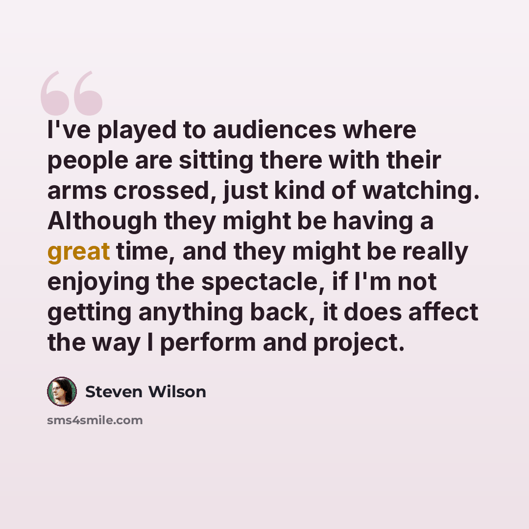 “I've played to audiences where people are sitting there with their arms crossed, just kind of watching. Although they might be having a great time, and they might be really enjoying the spectacle, if I'm not getting anything back, it does affect the way I perform and project.” quote by Steven Wilson
