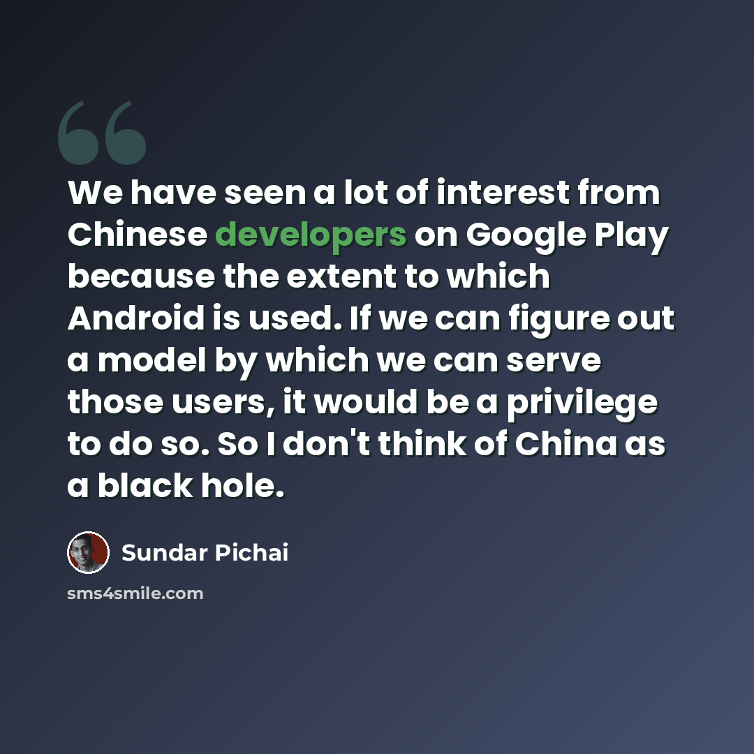 “We have seen a lot of interest from Chinese developers on Google Play because the extent to which Android is used. If we can figure out a model by which we can serve those users, it would be a privilege to do so. So I don't think of China as a black hole.” quote by Sundar Pichai