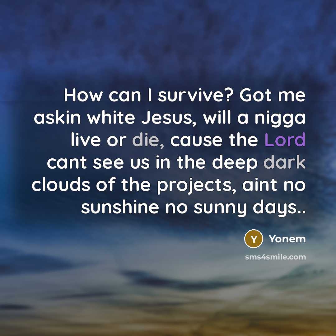 “How can I survive? Got me askin white Jesus, will a nigga live or die, cause the Lord cant see us in the deep dark clouds of the projects, aint no sunshine no sunny days..” quote by Yonem