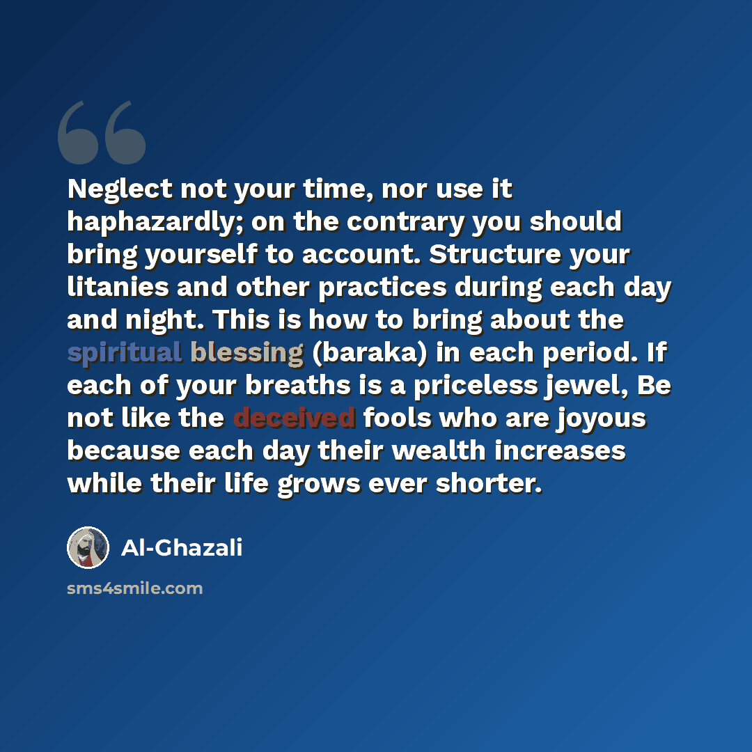 “Neglect not your time, nor use it haphazardly; on the contrary you should bring yourself to account. Structure your litanies and other practices during each day and night. This is how to bring about the spiritual blessing (baraka) in each period. If each of your breaths is a priceless jewel, Be…” quote by Al-Ghazali