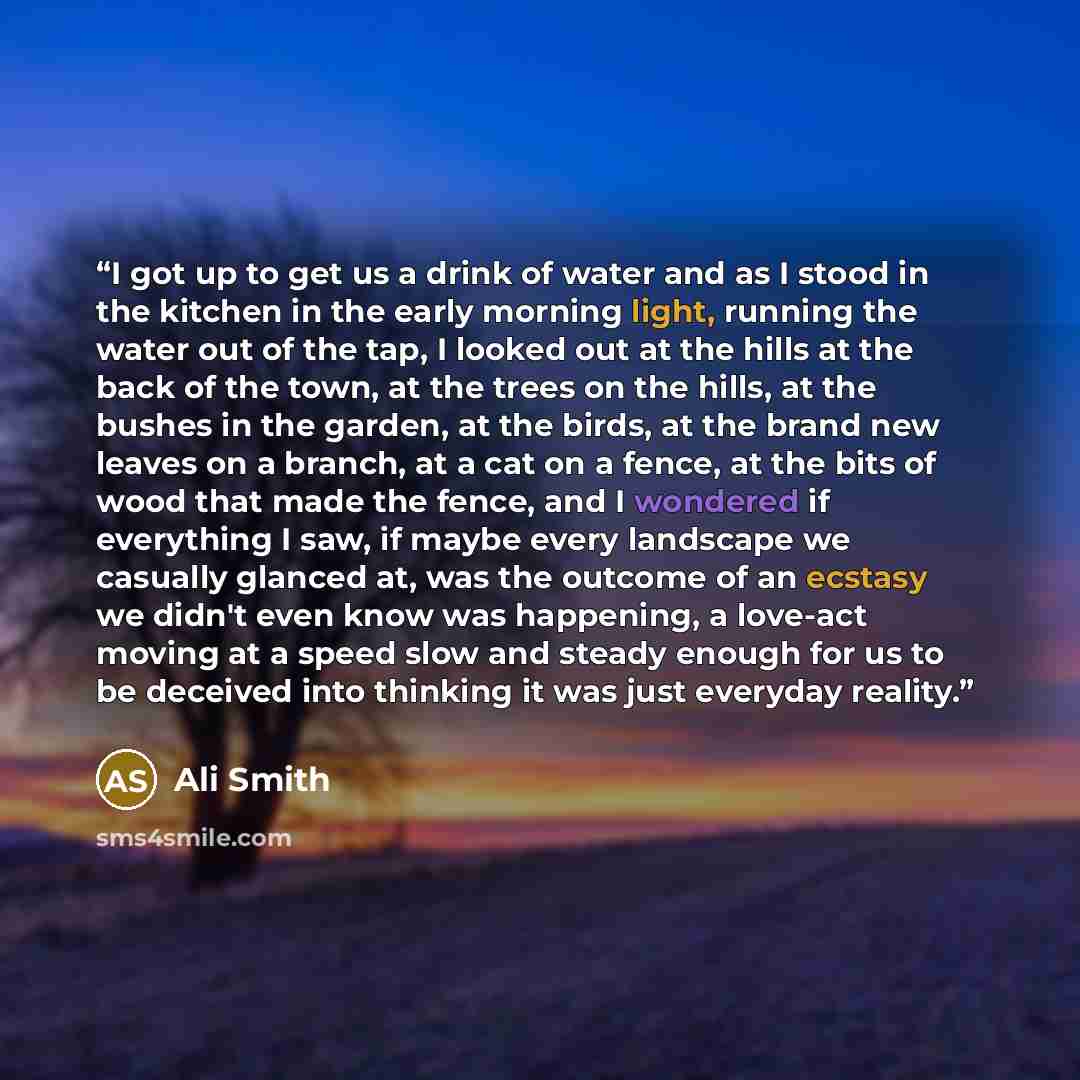 “I got up to get us a drink of water and as I stood in the kitchen in the early morning light, running the water out of the tap, I looked out at the hills at the back of the town, at the trees on the hills, at the bushes in the garden, at the birds, at the brand new leaves on a branch, at a cat on…” quote by Ali Smith