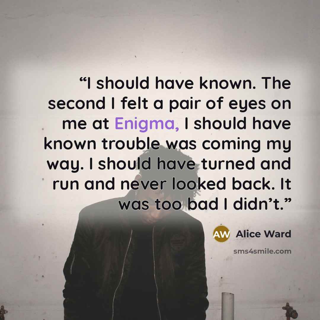 “I should have known. The second I felt a pair of eyes on me at Enigma, I should have known trouble was coming my way. I should have turned and run and never looked back. It was too bad I didn’t.” quote by Alice Ward