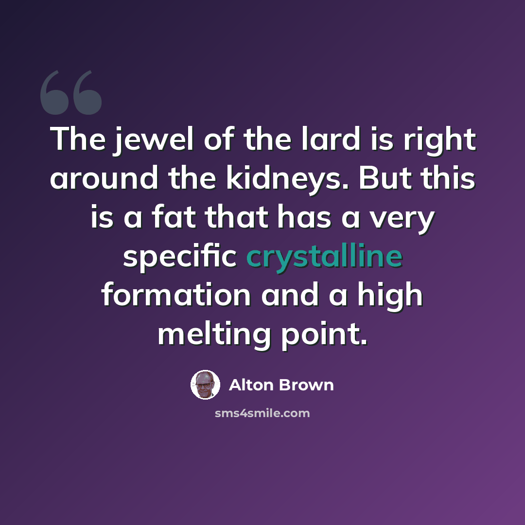 “The jewel of the lard is right around the kidneys. But this is a fat that has a very specific crystalline formation and a high melting point.” quote by Alton Brown