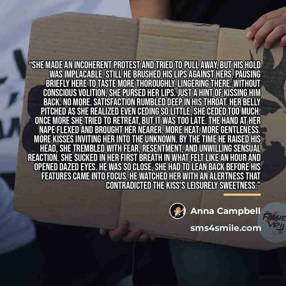 “She made an incoherent protest and tried to pull away, but his hold was implacable. Still he brushed his lips against hers. Pausing briefly here to taste more thoroughly. Lingering there. Without conscious volition, she pursed her lips. Just a hint of kissing him back. No more. Satisfaction…” quote by Anna Campbell