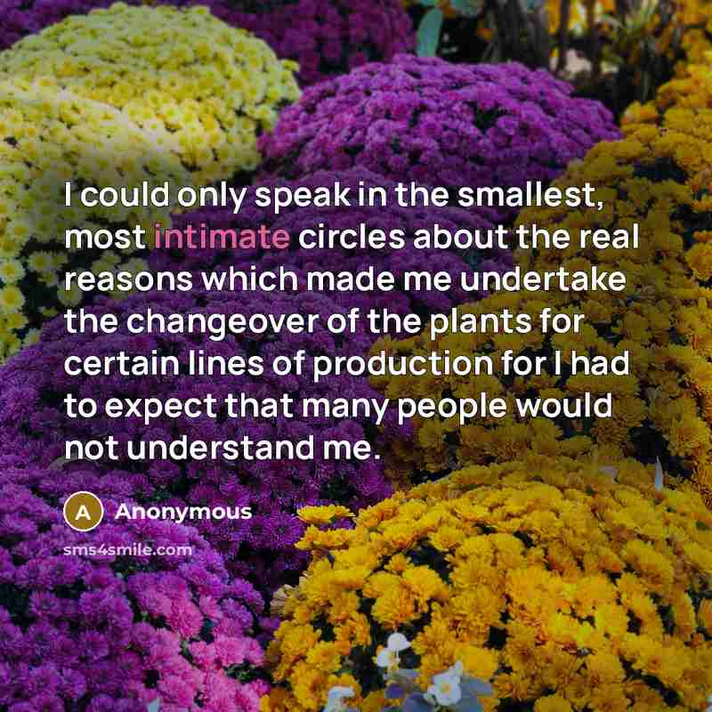 “I could only speak in the smallest, most intimate circles about the real reasons which made me undertake the changeover of the plants for certain lines of production for I had to expect that many people would not understand me.” quote by Anonymous