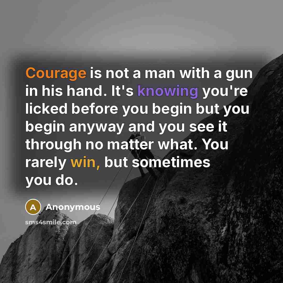 “Courage is not a man with a gun in his hand. It's knowing you're licked before you begin but you begin anyway and you see it through no matter what. You rarely win, but sometimes you do.” quote by Anonymous