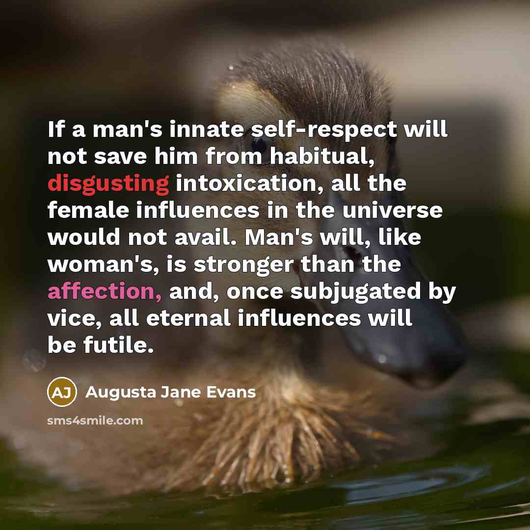 “If a man's innate self-respect will not save him from habitual, disgusting intoxication, all the female influences in the universe would not avail. Man's will, like woman's, is stronger than the affection, and, once subjugated by vice, all eternal influences will be futile.” quote by Augusta Jane Evans