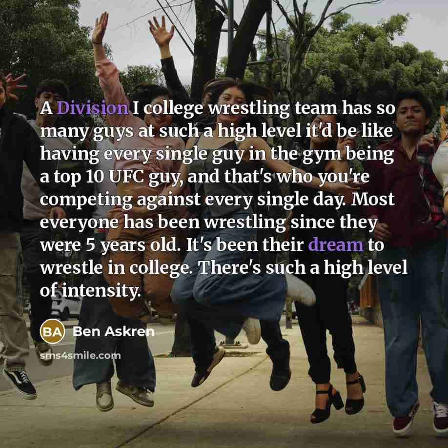 “A Division I college wrestling team has so many guys at such a high level it'd be like having every single guy in the gym being a top 10 UFC guy, and that's who you're competing against every single day. Most everyone has been wrestling since they were 5 years old. It's been their dream to wrestle…” quote by Ben Askren